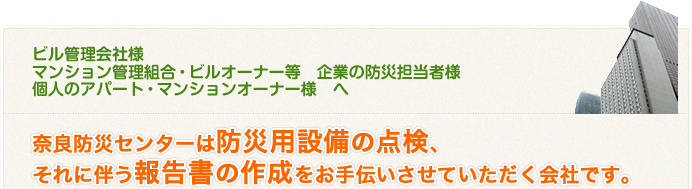 ビル管理会社様 マンション管理組合・ビルオーナー様 企業の防災担当者様 個人のアパート・マンションオーナー様へ 奈良防災センターは防災用設備の点検、それに伴う報告書の作成をお手伝いさせていただく会社です。