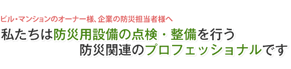 ビル・マンションのオーナー様、企業の防災担当者様へ 私たちは防災用設備の点検・整備を行う防災関連のプロフェッショナルです